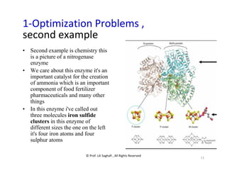 © Prof. Lili Saghafi , All Rights Reserved
11
1-Optimization Problems ,
second example
• Second example is chemistry this
is a picture of a nitrogenase
enzyme
• We care about this enzyme it's an
important catalyst for the creation
of ammonia which is an important
component of food fertilizer
pharmaceuticals and many other
things
• In this enzyme i've called out
three molecules iron sulfide
clusters in this enzyme of
different sizes the one on the left
it's four iron atoms and four
sulphur atoms
 