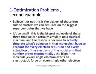 © Prof. Lili Saghafi , All Rights Reserved
13
1-Optimization Problems ,
second example
• Believe it or not this is the biggest of those iron
sulfide clusters we can simulate on the biggest
supercomputer that we have
• It's so small , this is the biggest molecule of these
three that we can actually simulate on a classical
machine, and the reason is because to actually
simulate what's going on in that molecule, I have to
account for every electron repulsion and every
attraction of the electrons of the nuclei and that
number grows exponentially , the bigger the
molecule ,every single electron exerts an
electrostatic force on every single other electron
 
