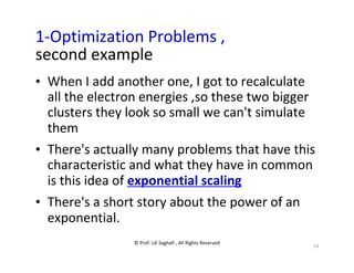 © Prof. Lili Saghafi , All Rights Reserved
14
1-Optimization Problems ,
second example
• When I add another one, I got to recalculate
all the electron energies ,so these two bigger
clusters they look so small we can't simulate
them
• There's actually many problems that have this
characteristic and what they have in common
is this idea of exponential scaling
• There's a short story about the power of an
exponential.
 