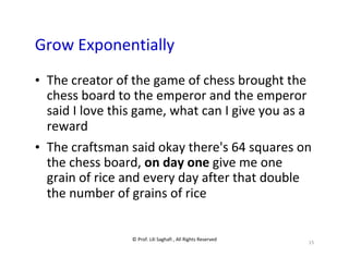 © Prof. Lili Saghafi , All Rights Reserved
15
Grow Exponentially
• The creator of the game of chess brought the
chess board to the emperor and the emperor
said I love this game, what can I give you as a
reward
• The craftsman said okay there's 64 squares on
the chess board, on day one give me one
grain of rice and every day after that double
the number of grains of rice
 