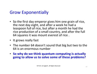 © Prof. Lili Saghafi , All Rights Reserved
17
Grow Exponentially
• So the first day emperor gives him one grain of rice,
the next day eight, and after a week he had a
teaspoon full of rice, but after a month he had the
rice production of a small country, and after the full
64 squares it was mount everest of rice .
• It grows really fast
• The number 64 doesn't sound that big but two to the
64 is an enormous number
• So why do we think quantum computing is actually
going to allow us to solve some of these problems?
 