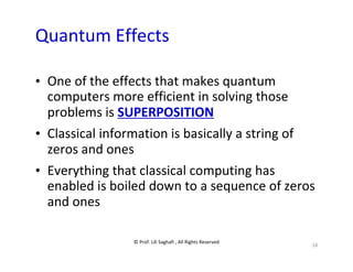 © Prof. Lili Saghafi , All Rights Reserved
18
Quantum Effects
• One of the effects that makes quantum
computers more efficient in solving those
problems is SUPERPOSITION
• Classical information is basically a string of
zeros and ones
• Everything that classical computing has
enabled is boiled down to a sequence of zeros
and ones
 