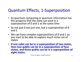 © Prof. Lili Saghafi , All Rights Reserved
19
Quantum Effects, 1-Superposition
• So quantum computing or quantum information has
this property that the state can exist in a
superposition of 0 and 1 at the same time
• So not just 0 not just one, but a superposition of 0
and 1
• We can have complex superpositions of 0 and 1 so
you start to be able to explore much richer set of
states
• If one cubic can be in a superposition of two states,
then two qubits can be in a superposition of four
states, and three qubits can be in a superposition of
eight states.
 