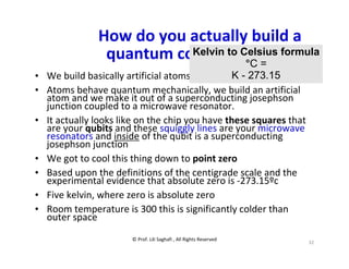 © Prof. Lili Saghafi , All Rights Reserved
32
How do you actually build a
quantum computer
• We build basically artificial atoms
• Atoms behave quantum mechanically, we build an artificial
atom and we make it out of a superconducting josephson
junction coupled to a microwave resonator.
• It actually looks like on the chip you have these squares that
are your qubits and these squiggly lines are your microwave
resonators and inside of the qubit is a superconducting
josephson junction
• We got to cool this thing down to point zero
• Based upon the definitions of the centigrade scale and the
experimental evidence that absolute zero is -273.15ºc
• Five kelvin, where zero is absolute zero
• Room temperature is 300 this is significantly colder than
outer space
Kelvin to Celsius formula
°C =
K - 273.15
 