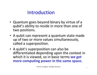 © Prof. Lili Saghafi , All Rights Reserved
4
Introduction
• Quantum goes beyond binary by virtue of a
qubit’s ability to reside in more than one of
two positions.
• A qubit can represent a quantum state made
up of two or more values simultaneously,
called a superposition.
• A qubit’s superposition can also be
differentiated depending upon the context in
which it is viewed, so in basic terms we get
more computing power in the same space.
 