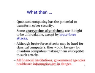 © Prof. Lili Saghafi , All Rights Reserved
45
What then …
– Quantum computing has the potential to
transform cyber security.
– Some encryption algorithms are thought
to be unbreakable, except by brute-force
attacks.
– Although brute-force attacks may be hard for
classical computers, they would be easy for
quantum computers making them susceptible
to such attacks.
– All financial institutions, government agencies
healthcare information are in danger.
 