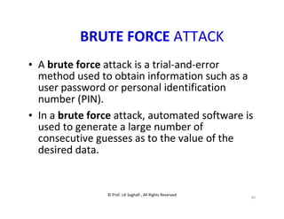 © Prof. Lili Saghafi , All Rights Reserved
46
BRUTE FORCE ATTACK
• A brute force attack is a trial-and-error
method used to obtain information such as a
user password or personal identification
number (PIN).
• In a brute force attack, automated software is
used to generate a large number of
consecutive guesses as to the value of the
desired data.
 