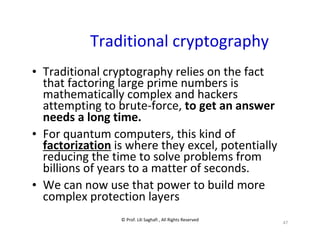 © Prof. Lili Saghafi , All Rights Reserved
47
Traditional cryptography
• Traditional cryptography relies on the fact
that factoring large prime numbers is
mathematically complex and hackers
attempting to brute-force, to get an answer
needs a long time.
• For quantum computers, this kind of
factorization is where they excel, potentially
reducing the time to solve problems from
billions of years to a matter of seconds.
• We can now use that power to build more
complex protection layers
 