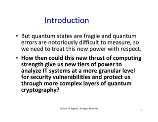 © Prof. Lili Saghafi , All Rights Reserved
5
Introduction
• But quantum states are fragile and quantum
errors are notoriously difficult to measure, so
we need to treat this new power with respect.
• How then could this new thrust of computing
strength give us new tiers of power to
analyze IT systems at a more granular level
for security vulnerabilities and protect us
through more complex layers of quantum
cryptography?
 