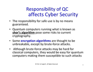© Prof. Lili Saghafi , All Rights Reserved
52
Responsibility of QC
affects Cyber Security
• The responsibility for safe use is by no means
guaranteed.
• Quantum computers running what is known as
shor’s algorithm pose some risks to current
cryptography.
• Some encryption algorithms are thought to be
unbreakable, except by brute-force attacks.
• Although brute-force attacks may be hard for
classical computers, they would be easy for quantum
computers making them susceptible to such attacks
 