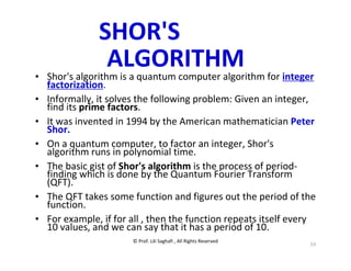 © Prof. Lili Saghafi , All Rights Reserved
53
SHOR'S
ALGORITHM
• Shor's algorithm is a quantum computer algorithm for integer
factorization.
• Informally, it solves the following problem: Given an integer,
find its prime factors.
• It was invented in 1994 by the American mathematician Peter
Shor.
• On a quantum computer, to factor an integer, Shor's
algorithm runs in polynomial time.
• The basic gist of Shor's algorithm is the process of period-
finding which is done by the Quantum Fourier Transform
(QFT).
• The QFT takes some function and figures out the period of the
function.
• For example, if for all , then the function repeats itself every
10 values, and we can say that it has a period of 10.
 