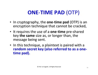© Prof. Lili Saghafi , All Rights Reserved
58
ONE-TIME PAD (OTP)
• In cryptography, the one-time pad (OTP) is an
encryption technique that cannot be cracked,
• It requires the use of a one-time pre-shared
key the same size as, or longer than, the
message being sent.
• In this technique, a plaintext is paired with a
random secret key (also referred to as a one-
time pad).
 