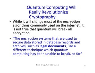 © Prof. Lili Saghafi , All Rights Reserved
60
Quantum Computing Will
Really Revolutionize
Cryptography
• While it will change most of the encryption
algorithms commonly used on the internet, it
is not true that quantum will break all
encryption.
• “The encryption systems that are used to
secure data stored in database records and
archives, such as legal documents, use a
different technique which quantum
computing has been unable to break, so far”
 