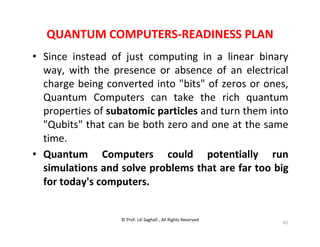 © Prof. Lili Saghafi , All Rights Reserved
62
QUANTUM COMPUTERS-READINESS PLAN
• Since instead of just computing in a linear binary
way, with the presence or absence of an electrical
charge being converted into "bits" of zeros or ones,
Quantum Computers can take the rich quantum
properties of subatomic particles and turn them into
"Qubits" that can be both zero and one at the same
time.
• Quantum Computers could potentially run
simulations and solve problems that are far too big
for today's computers.
 