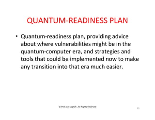 © Prof. Lili Saghafi , All Rights Reserved
65
QUANTUM-READINESS PLAN
• Quantum-readiness plan, providing advice
about where vulnerabilities might be in the
quantum-computer era, and strategies and
tools that could be implemented now to make
any transition into that era much easier.
 