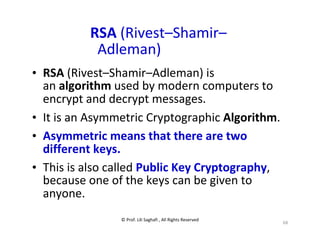 © Prof. Lili Saghafi , All Rights Reserved
68
RSA (Rivest–Shamir–
Adleman)
• RSA (Rivest–Shamir–Adleman) is
an algorithm used by modern computers to
encrypt and decrypt messages.
• It is an Asymmetric Cryptographic Algorithm.
• Asymmetric means that there are two
different keys.
• This is also called Public Key Cryptography,
because one of the keys can be given to
anyone.
 