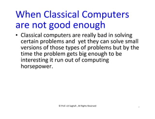 © Prof. Lili Saghafi , All Rights Reserved
7
When Classical Computers
are not good enough
• Classical computers are really bad in solving
certain problems and yet they can solve small
versions of those types of problems but by the
time the problem gets big enough to be
interesting it run out of computing
horsepower.
 