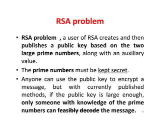 © Prof. Lili Saghafi , All Rights Reserved
70
RSA problem
• RSA problem , a user of RSA creates and then
publishes a public key based on the two
large prime numbers, along with an auxiliary
value.
• The prime numbers must be kept secret.
• Anyone can use the public key to encrypt a
message, but with currently published
methods, if the public key is large enough,
only someone with knowledge of the prime
numbers can feasibly decode the message.
 
