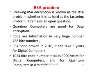 © Prof. Lili Saghafi , All Rights Reserved
73
RSA problem
• Breaking RSA encryption is known as the RSA
problem; whether it is as hard as the factoring
problem, it remains an open question.
• Quantum Computers are good for Data
encryption.
• Code are information in very large number
768 bite number ,
• RSA code broken in 2010, it can take 3 years
for Digital Computers.
• 1024 bite code number it takes 3000 years for
Digital Computers, and for Quantum
Computers in a minute.
 