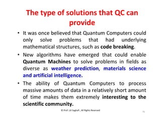 © Prof. Lili Saghafi , All Rights Reserved
76
The type of solutions that QC can
provide
• It was once believed that Quantum Computers could
only solve problems that had underlying
mathematical structures, such as code breaking.
• New algorithms have emerged that could enable
Quantum Machines to solve problems in fields as
diverse as weather prediction, materials science
and artificial intelligence.
• The ability of Quantum Computers to process
massive amounts of data in a relatively short amount
of time makes them extremely interesting to the
scientific community.
 