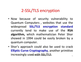 © Prof. Lili Saghafi , All Rights Reserved
79
2-SSL/TLS encryption
• Now because of security vulnerability to
Quantum Computers , websites that use the
widespread SSL/TLS encryption standard
currently tend to make use of the RSA
algorithm, which mathematician Peter Shor
showed in 1994 could be easily broken by a
quantum computer.
• Shor’s approach could also be used to crack
Elliptic Curve Cryptography, another primitive
increasingly used with SSL/TLS.
 