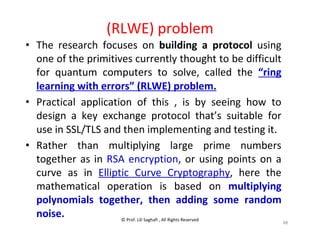 © Prof. Lili Saghafi , All Rights Reserved
88
(RLWE) problem
• The research focuses on building a protocol using
one of the primitives currently thought to be difficult
for quantum computers to solve, called the “ring
learning with errors” (RLWE) problem.
• Practical application of this , is by seeing how to
design a key exchange protocol that’s suitable for
use in SSL/TLS and then implementing and testing it.
• Rather than multiplying large prime numbers
together as in RSA encryption, or using points on a
curve as in Elliptic Curve Cryptography, here the
mathematical operation is based on multiplying
polynomials together, then adding some random
noise.
 