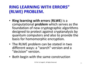 © Prof. Lili Saghafi , All Rights Reserved
89
RING LEARNING WITH ERRORS”
(RLWE) PROBLEM.
• Ring learning with errors (RLWE) is a
computational problem which serves as the
foundation of new cryptographic algorithms
designed to protect against cryptanalysis by
quantum computers and also to provide the
basis for homomorphic encryption.
• The RLWE problem can be stated in two
different ways: a "search" version and a
"decision" version.
• Both begin with the same construction
 