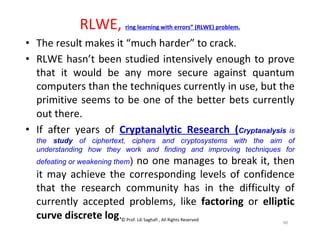 © Prof. Lili Saghafi , All Rights Reserved
90
RLWE, ring learning with errors” (RLWE) problem.
• The result makes it “much harder” to crack.
• RLWE hasn’t been studied intensively enough to prove
that it would be any more secure against quantum
computers than the techniques currently in use, but the
primitive seems to be one of the better bets currently
out there.
• If after years of Cryptanalytic Research (Cryptanalysis is
the study of ciphertext, ciphers and cryptosystems with the aim of
understanding how they work and finding and improving techniques for
defeating or weakening them) no one manages to break it, then
it may achieve the corresponding levels of confidence
that the research community has in the difficulty of
currently accepted problems, like factoring or elliptic
curve discrete log.
 