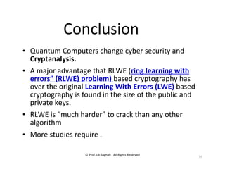 © Prof. Lili Saghafi , All Rights Reserved
95
Conclusion
• Quantum Computers change cyber security and
Cryptanalysis.
• A major advantage that RLWE (ring learning with
errors” (RLWE) problem) based cryptography has
over the original Learning With Errors (LWE) based
cryptography is found in the size of the public and
private keys.
• RLWE is “much harder” to crack than any other
algorithm
• More studies require .
 