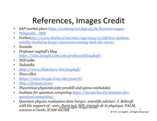 © Prof. Lili Saghafi , All Rights Reserved
96
References, Images Credit
• SAP market place https://websmp102.Sap-ag.De/home#wrapper
• Wikipedia , IBM
• Forbeshttp://www.Forbes.Com/sites/sap/2013/10/28/how-fashion-
retailer-burberry-keeps-customers-coming-back-for-more/
• Youtube
• Professor saghafi’s blog
https://sites.Google.Com/site/professorlilisaghafi/
• TED talks
• Tedxtalks
• Http://www.Slideshare.Net/lsaghafi/
• Timo elliot
• Https://sites.Google.Com/site/psuircb/
• Http://fortune.Com/
• Theoretical physicists john preskill and spiros michalakis
• Institute for quantum computing https://uwaterloo.Ca/institute-for-
quantum-computing/
• Quantum physics realisation data-burger, scientific advisor: J. Bobroff,
with the support of : univ. Paris sud, SFP, triangle de la physique, PALM,
sciences à l'ecole, ICAM-I2CAM 96
© Prof. Lili Saghafi , All Rights Reserved
 