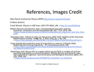 © Prof. Lili Saghafi , All Rights Reserved
97
References, Images Credit
Max Planck Institute for Physics (MPP) http://www.mpg.de/institutes
D-Wave Systems
Frank Wilczek. Physics in 100 Years. MIT-CTP-4654, URL = http://t.co/ezfHZdriUp
William Benzon and David G. Hays. Computational Linguistics and the
Humanist. Computers and the Humanities 10: 265 – 274, 1976. URL
=https://www.academia.edu/1334653/Computational_Linguistics_and_the_Hum
anist
Stanislaw Ulam. Tribute to John von Neumann, 1903-1957. Bulletin of the American
Mathematical Society. Vol64, No. 3, May 1958, pp. 1-49, URL
= https://docs.google.com/file/d/0B-5-JeCa2Z7hbWcxTGsyU09HSTg/edit?pli=1
I have already discussed this sense of singualirty in a post on 3 Quarks Daily:
Redefining the Coming Singularity – It’s not what you think, URL
= http://www.3quarksdaily.com/3quarksdaily/2014/10/evolving-to-the-future-
the-web-of-culture.html
David Hays and I discuss this in a paper where we set forth a number of such far-
reaching singularities in cultural evolution: William Benzon and David G. Hays.
The Evolution of Cognition. Journal of Social and Biological Structures 13(4): 297-
320, 1990, URL
= https://www.academia.edu/243486/The_Evolution_of_Cognition
 