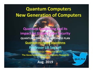 © Prof. Lili Saghafi , All Rights Reserved
1
Quantum Computers
New Generation of Computers
Quantum Computing and its
impact on Global Cyber Security
QUANTUM COMPUTERS-READINESS PLAN
Quantum-resistant algorithms
Professor Lili Saghafi
National Science Foundation (NSF)
The Government-University-Industry Research
(GUIRR )
Aug. 2019
@Lili_PLS
 