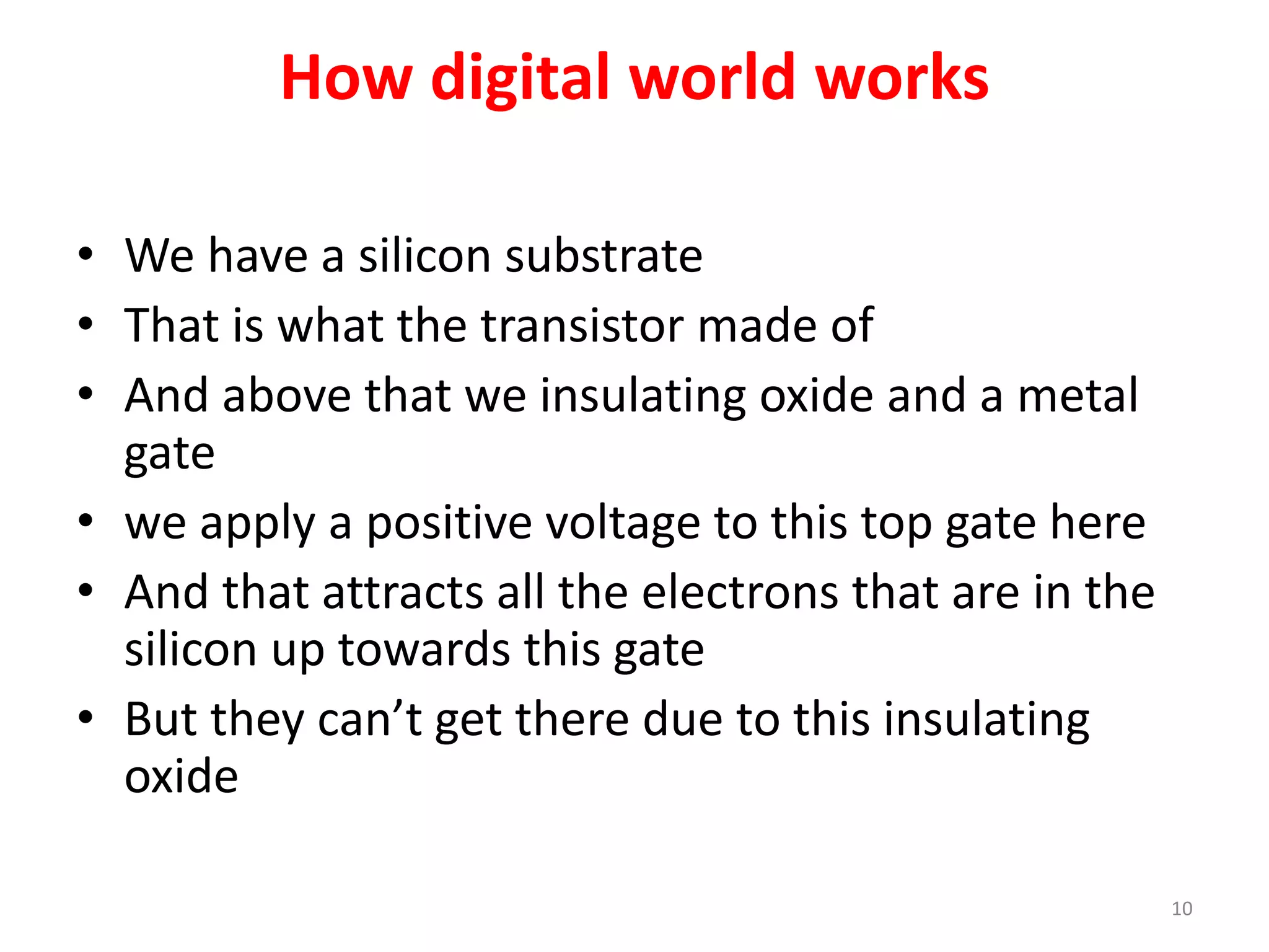 How digital world works
• We have a silicon substrate
• That is what the transistor made of
• And above that we insulating oxide and a metal
gate
• we apply a positive voltage to this top gate here
• And that attracts all the electrons that are in the
silicon up towards this gate
• But they can’t get there due to this insulating
oxide
10
 