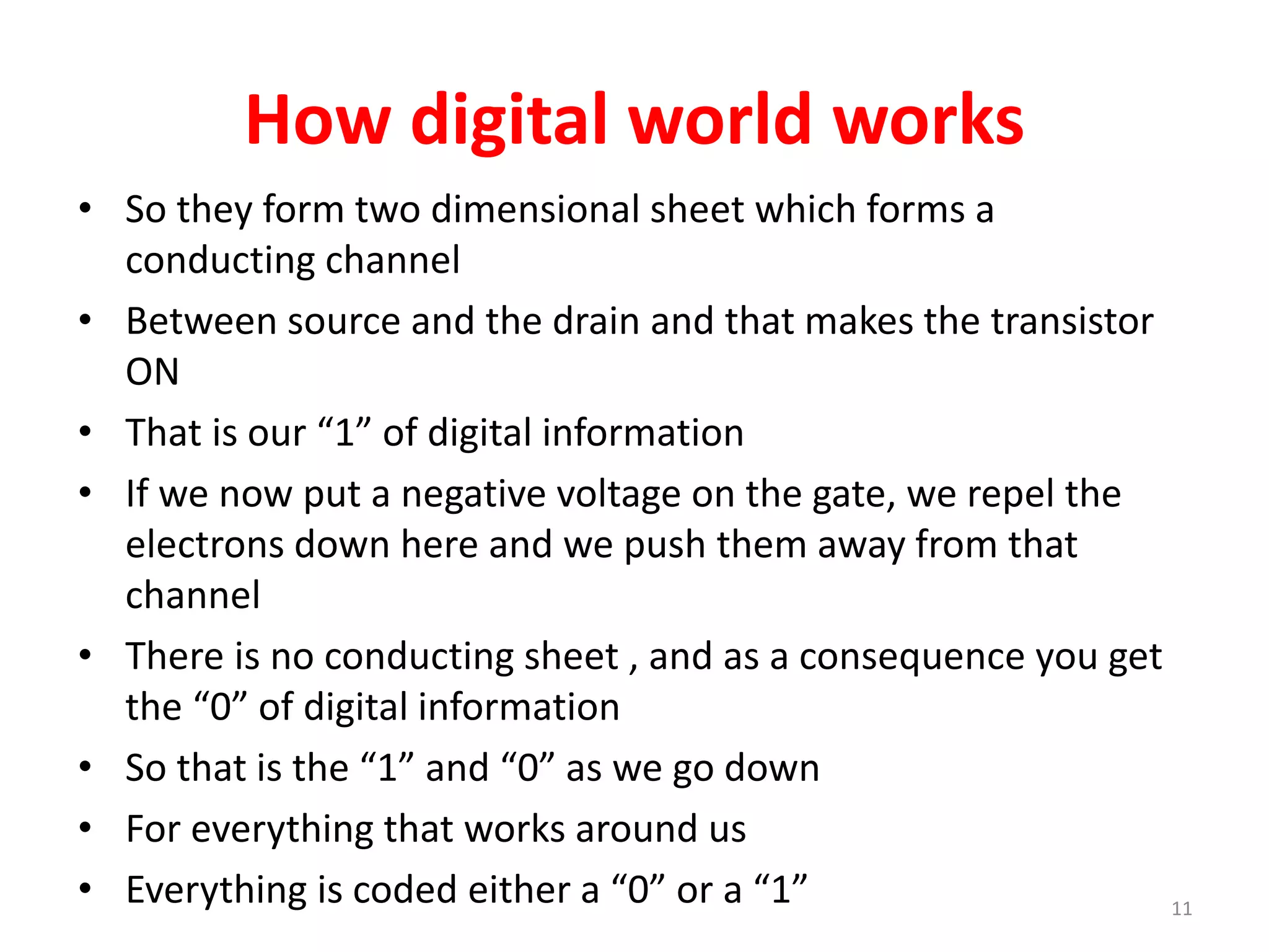 How digital world works
• So they form two dimensional sheet which forms a
conducting channel
• Between source and the drain and that makes the transistor
ON
• That is our “1” of digital information
• If we now put a negative voltage on the gate, we repel the
electrons down here and we push them away from that
channel
• There is no conducting sheet , and as a consequence you get
the “0” of digital information
• So that is the “1” and “0” as we go down
• For everything that works around us
• Everything is coded either a “0” or a “1” 11
 