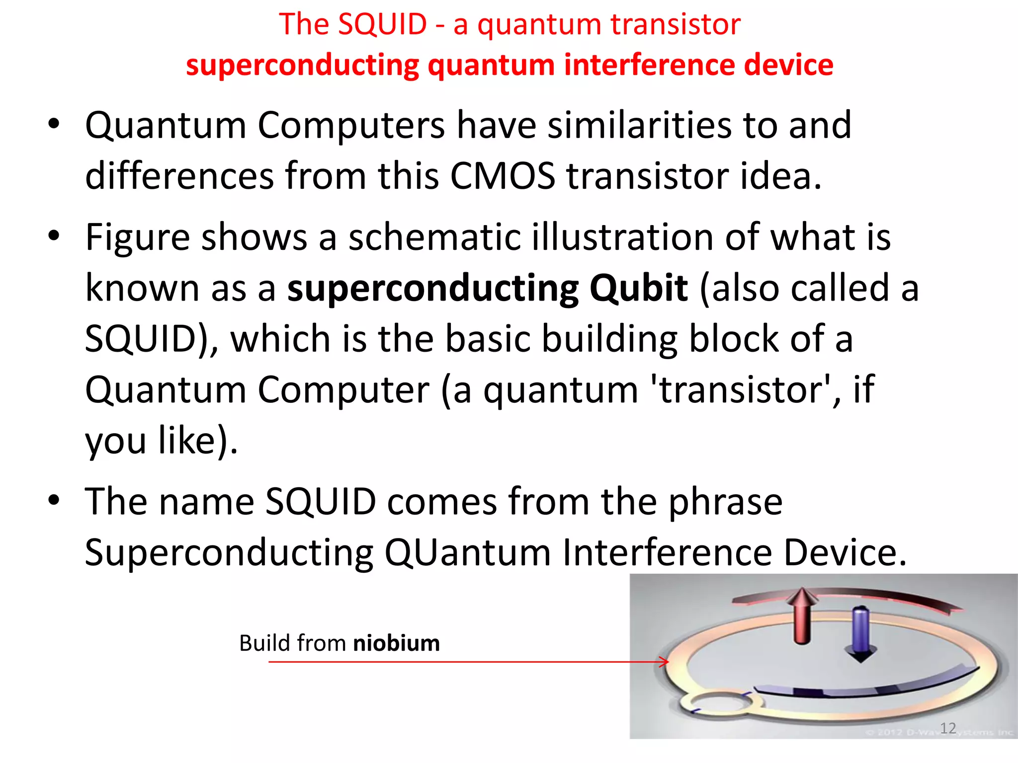 The SQUID - a quantum transistor
superconducting quantum interference device
• Quantum Computers have similarities to and
differences from this CMOS transistor idea.
• Figure shows a schematic illustration of what is
known as a superconducting Qubit (also called a
SQUID), which is the basic building block of a
Quantum Computer (a quantum 'transistor', if
you like).
• The name SQUID comes from the phrase
Superconducting QUantum Interference Device.
Build from niobium
12
 