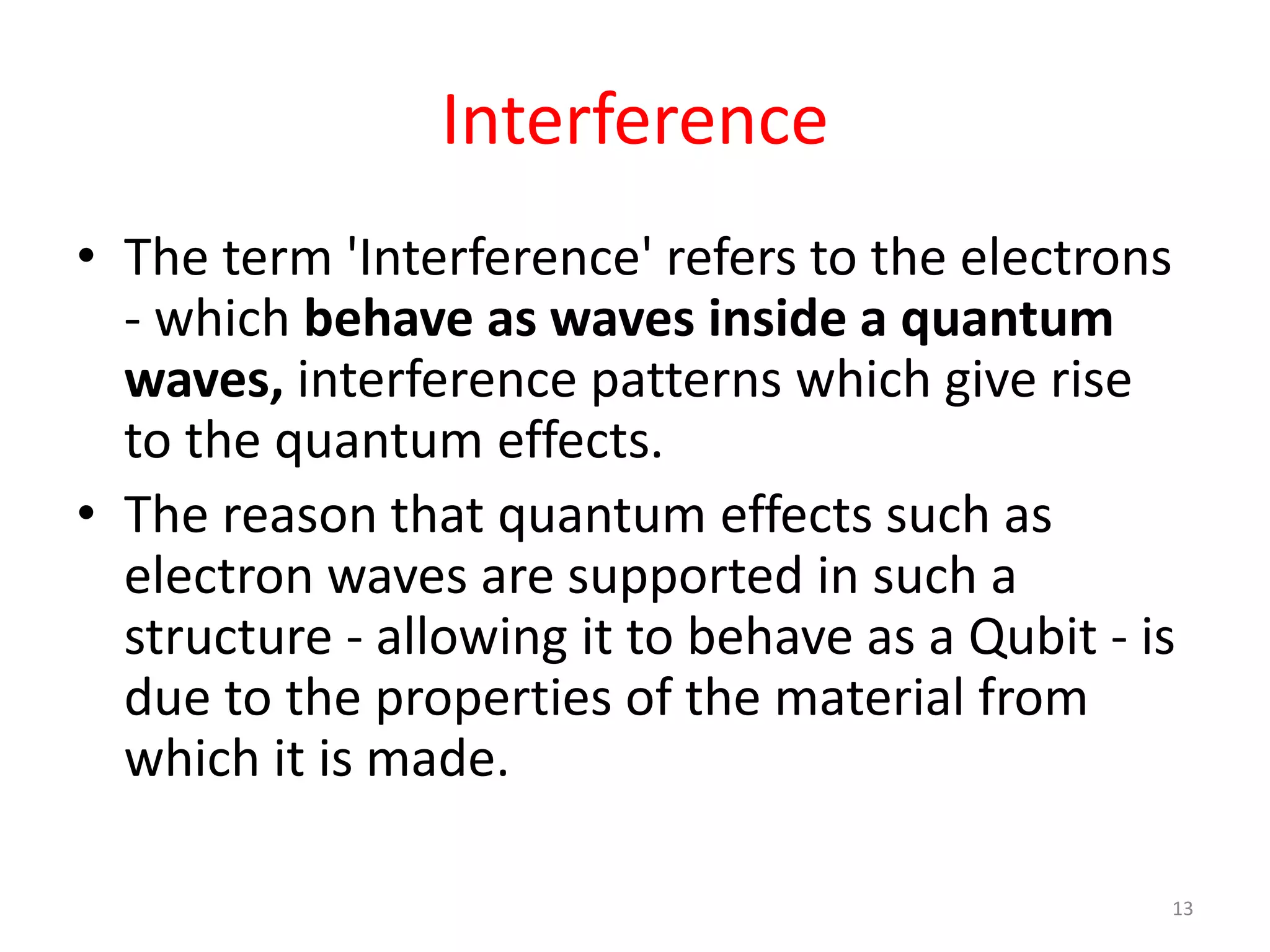 Interference
• The term 'Interference' refers to the electrons
- which behave as waves inside a quantum
waves, interference patterns which give rise
to the quantum effects.
• The reason that quantum effects such as
electron waves are supported in such a
structure - allowing it to behave as a Qubit - is
due to the properties of the material from
which it is made.
13
 