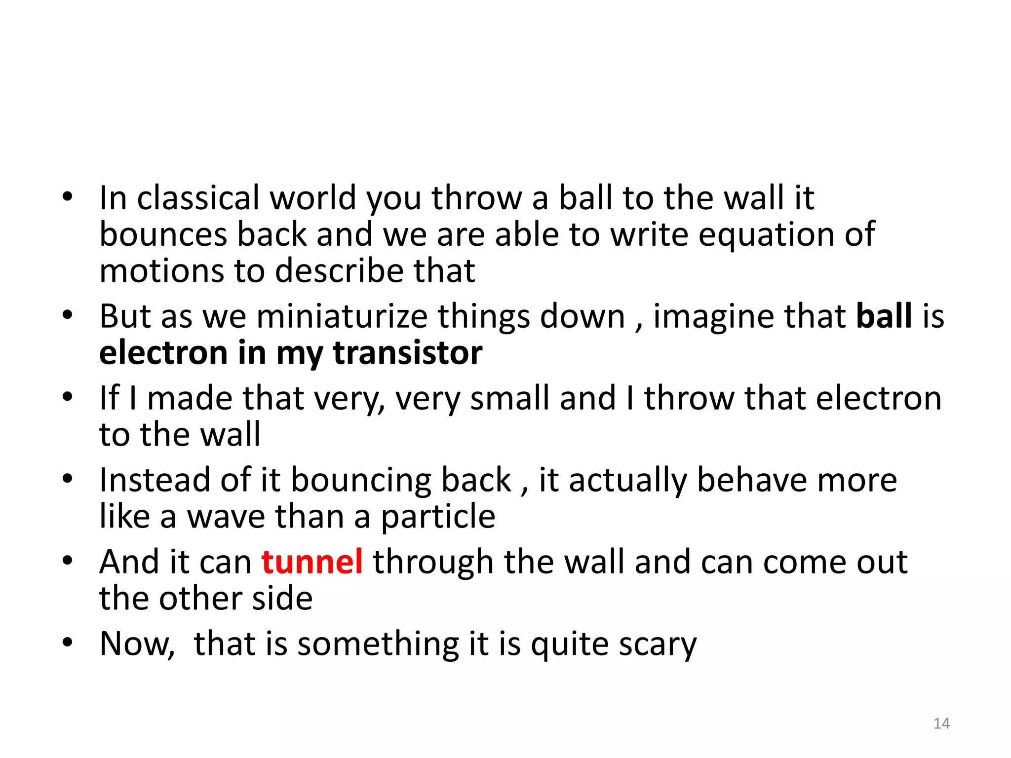 • In classical world you throw a ball to the wall it
bounces back and we are able to write equation of
motions to describe that
• But as we miniaturize things down , imagine that ball is
electron in my transistor
• If I made that very, very small and I throw that electron
to the wall
• Instead of it bouncing back , it actually behave more
like a wave than a particle
• And it can tunnel through the wall and can come out
the other side
• Now, that is something it is quite scary
14
 