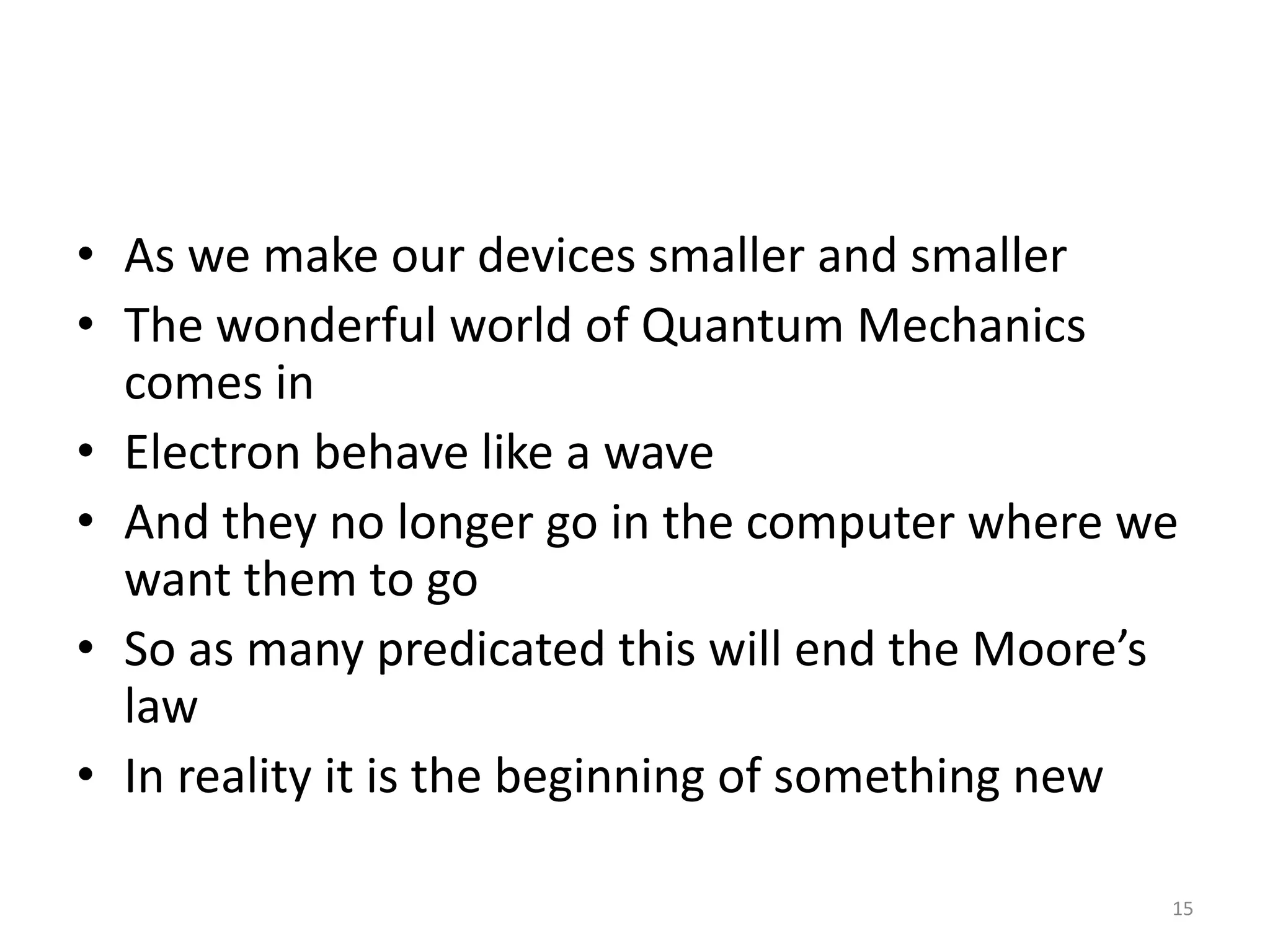 • As we make our devices smaller and smaller
• The wonderful world of Quantum Mechanics
comes in
• Electron behave like a wave
• And they no longer go in the computer where we
want them to go
• So as many predicated this will end the Moore’s
law
• In reality it is the beginning of something new
15
 
