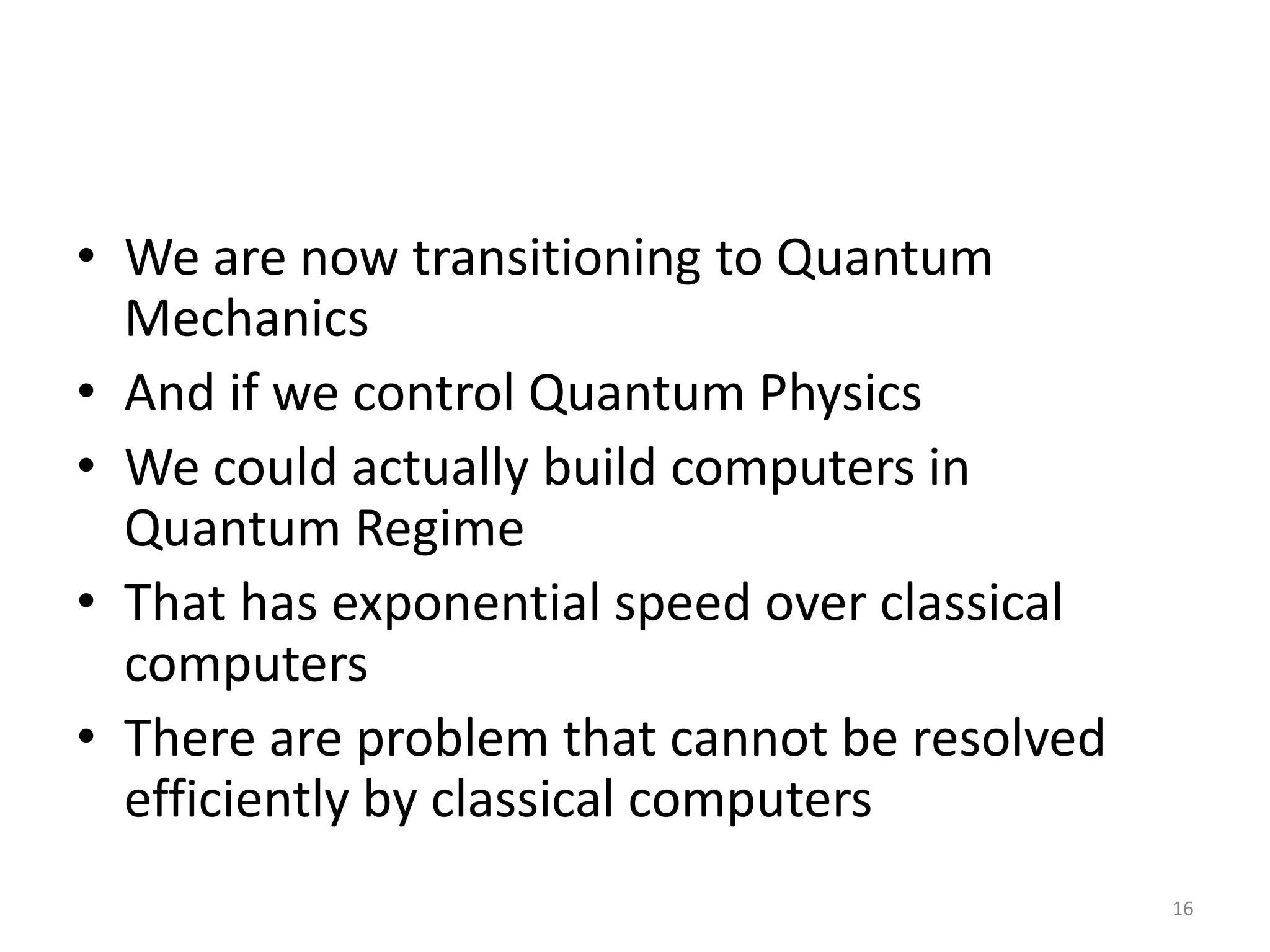 • We are now transitioning to Quantum
Mechanics
• And if we control Quantum Physics
• We could actually build computers in
Quantum Regime
• That has exponential speed over classical
computers
• There are problem that cannot be resolved
efficiently by classical computers
16
 