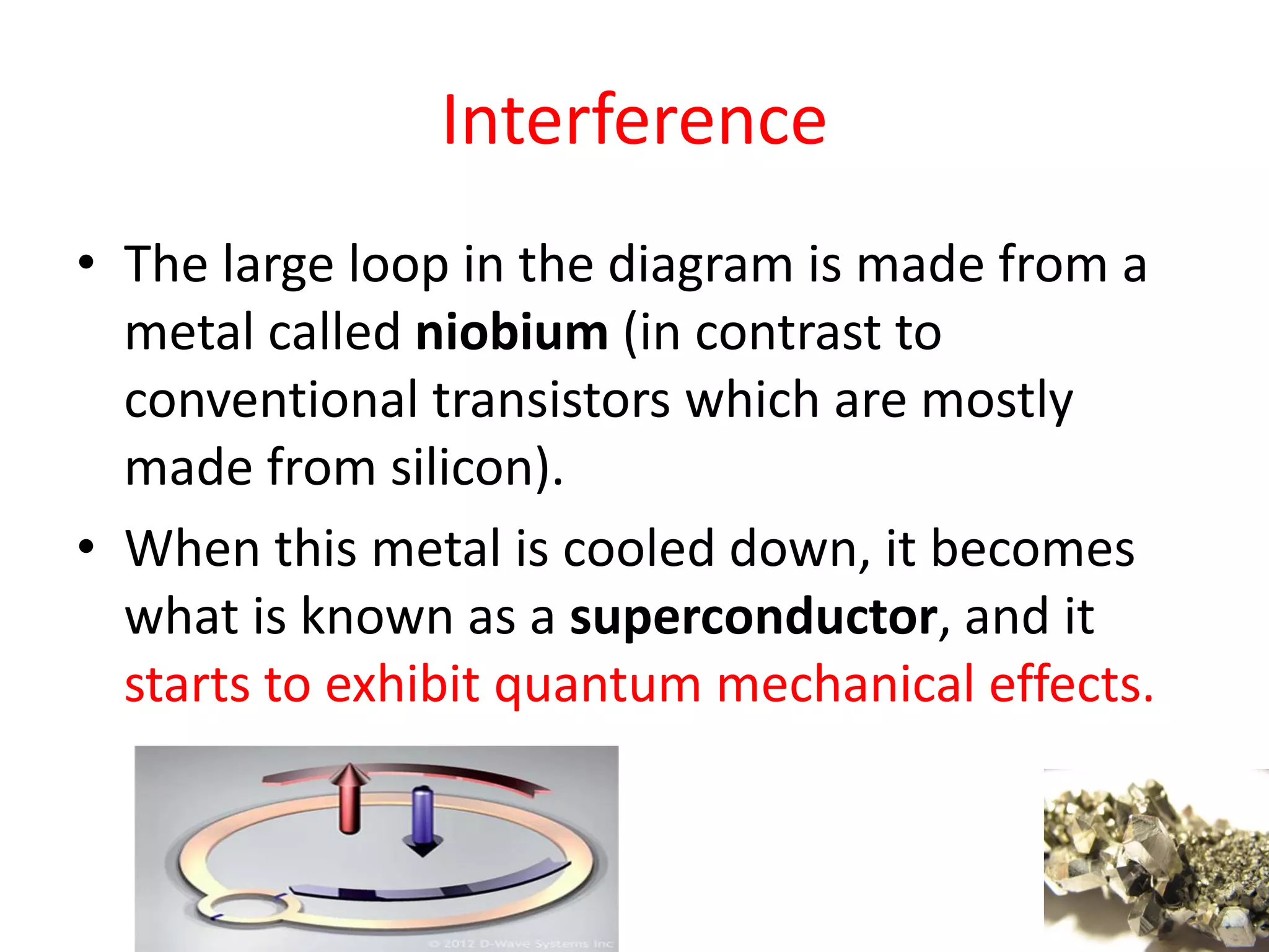 Interference
• The large loop in the diagram is made from a
metal called niobium (in contrast to
conventional transistors which are mostly
made from silicon).
• When this metal is cooled down, it becomes
what is known as a superconductor, and it
starts to exhibit quantum mechanical effects.
17
 