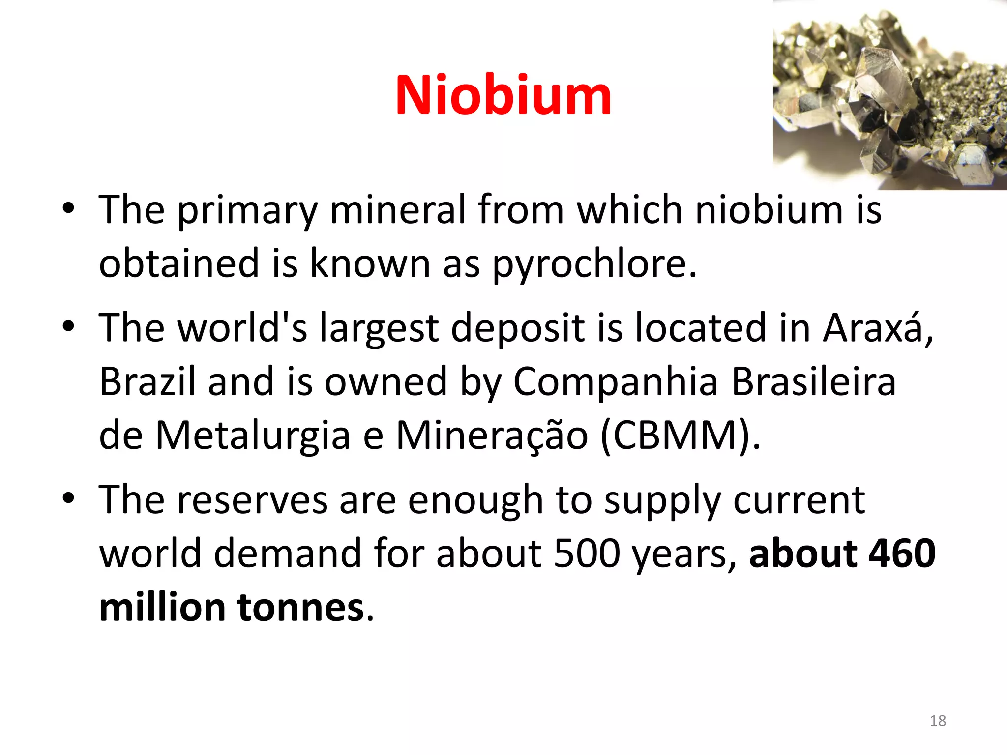 Niobium
• The primary mineral from which niobium is
obtained is known as pyrochlore.
• The world's largest deposit is located in Araxá,
Brazil and is owned by Companhia Brasileira
de Metalurgia e Mineração (CBMM).
• The reserves are enough to supply current
world demand for about 500 years, about 460
million tonnes.
18
 