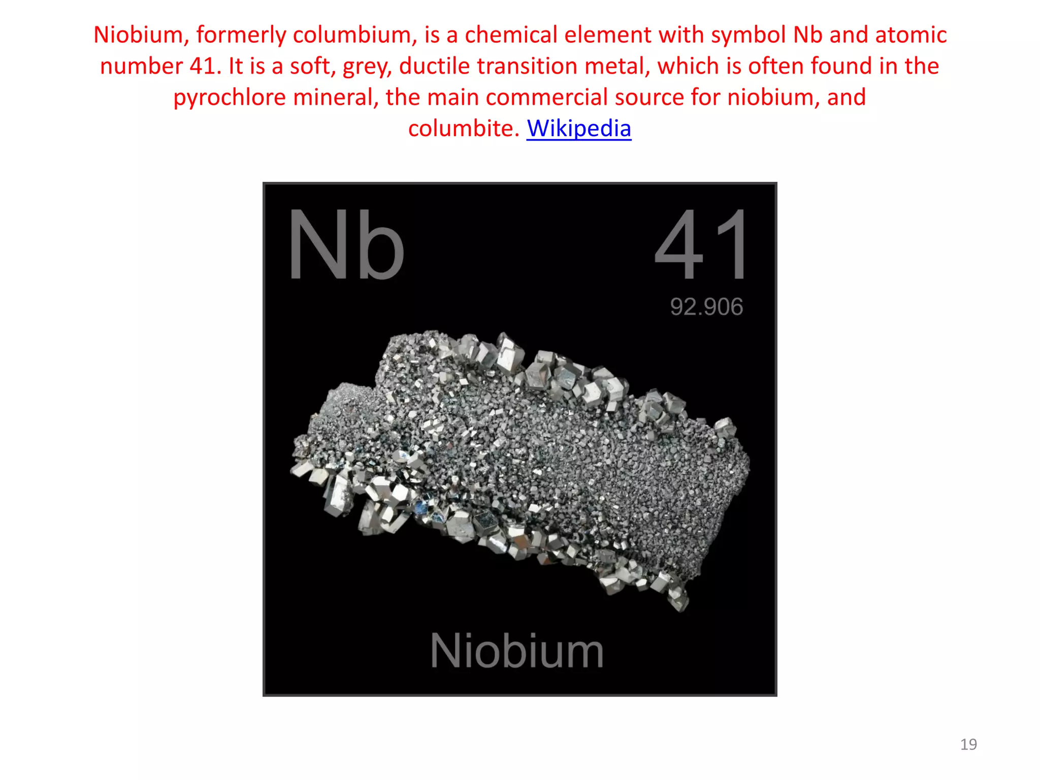 Niobium, formerly columbium, is a chemical element with symbol Nb and atomic
number 41. It is a soft, grey, ductile transition metal, which is often found in the
pyrochlore mineral, the main commercial source for niobium, and
columbite. Wikipedia
19
 