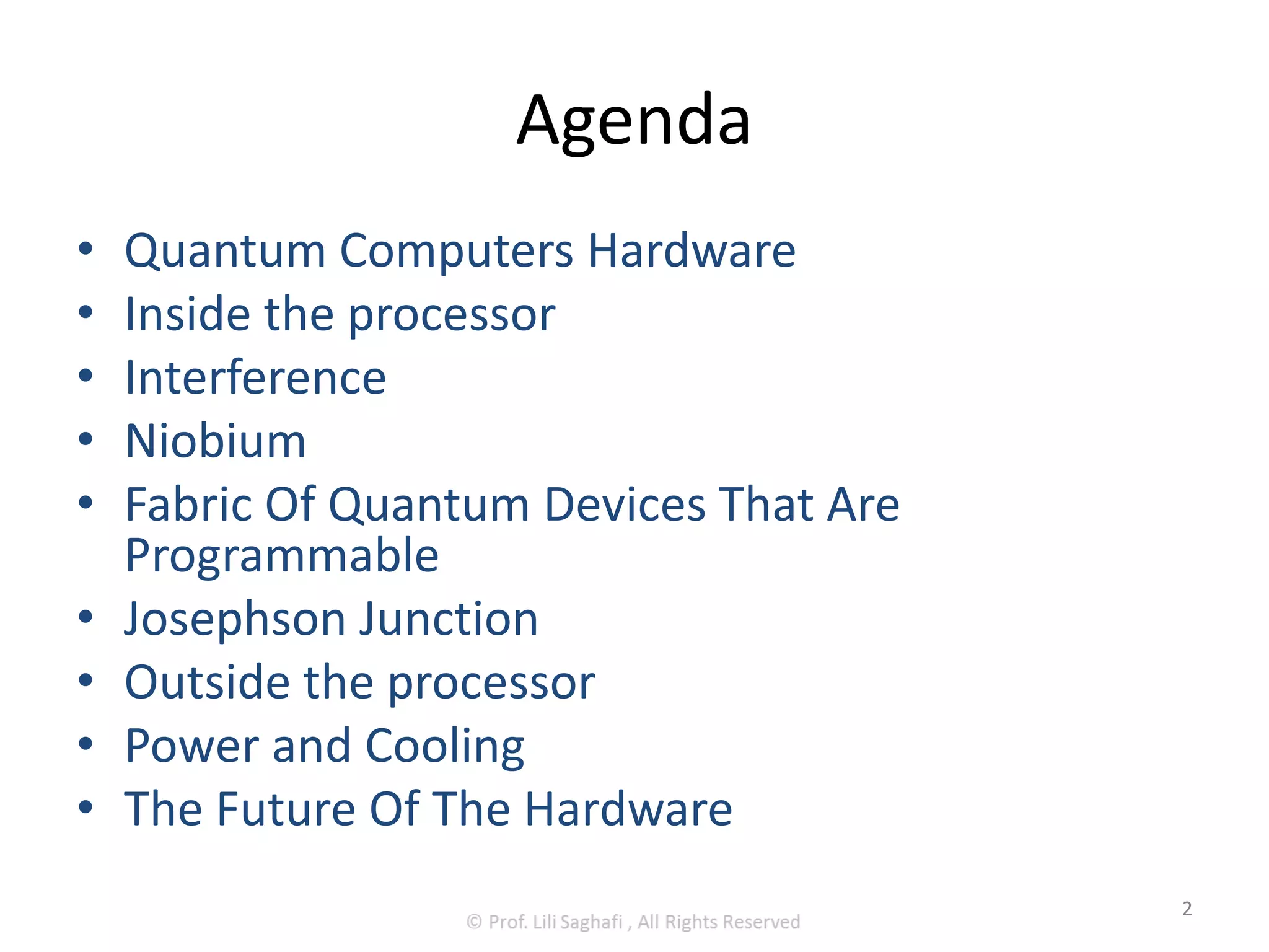 Agenda
• Quantum Computers Hardware
• Inside the processor
• Interference
• Niobium
• Fabric Of Quantum Devices That Are
Programmable
• Josephson Junction
• Outside the processor
• Power and Cooling
• The Future Of The Hardware
2
 