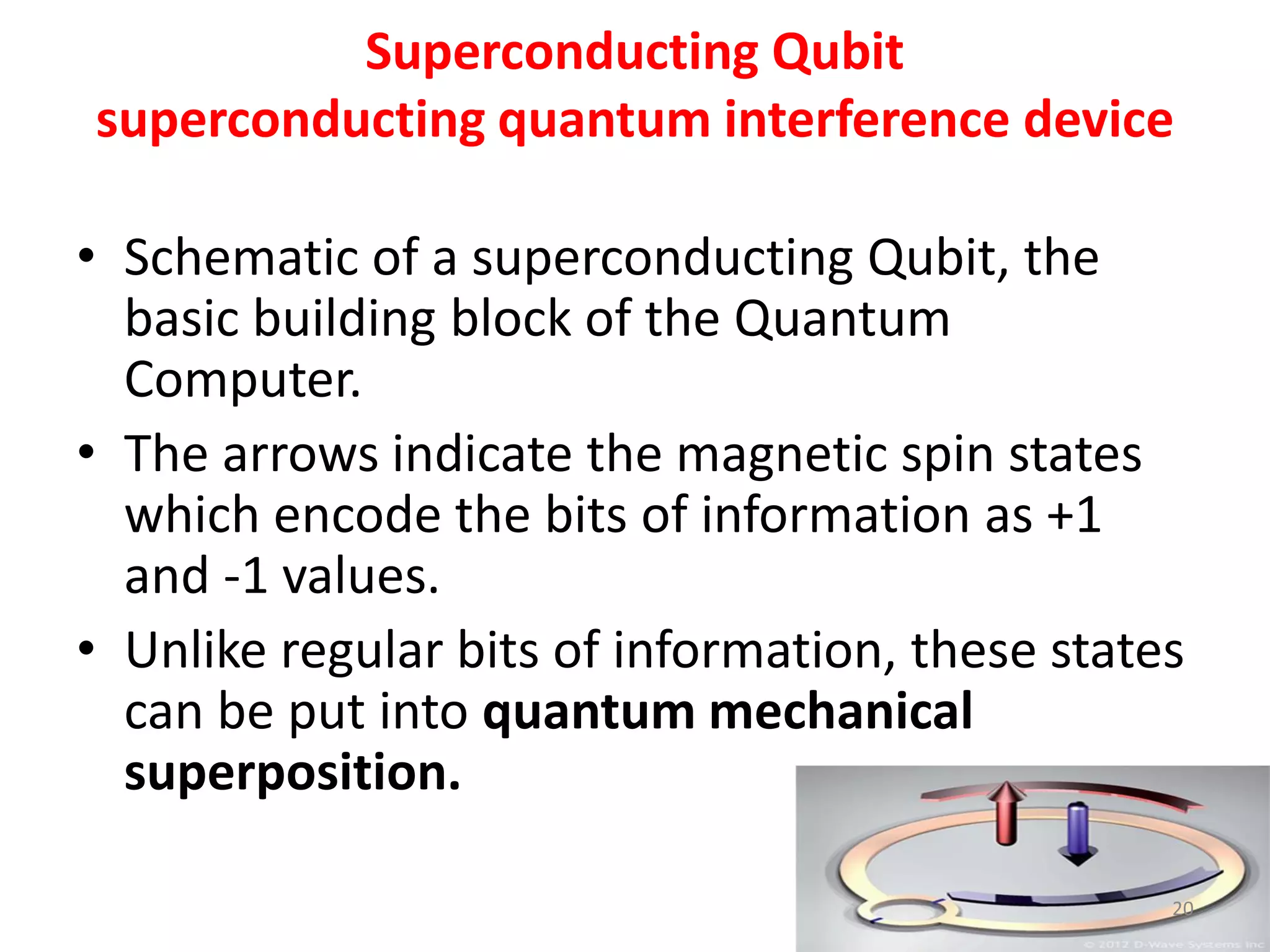 Superconducting Qubit
superconducting quantum interference device
• Schematic of a superconducting Qubit, the
basic building block of the Quantum
Computer.
• The arrows indicate the magnetic spin states
which encode the bits of information as +1
and -1 values.
• Unlike regular bits of information, these states
can be put into quantum mechanical
superposition.
20
 