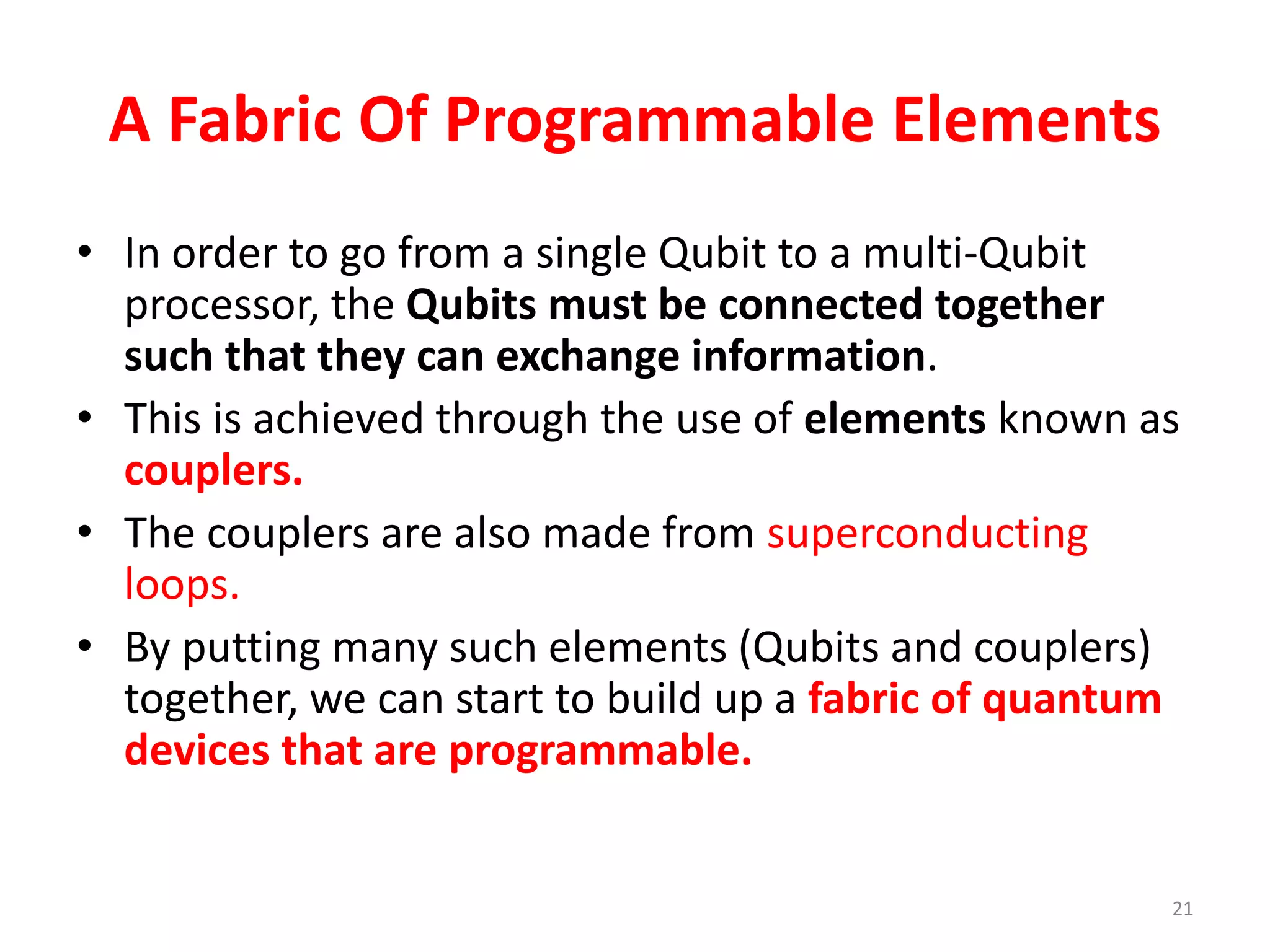 A Fabric Of Programmable Elements
• In order to go from a single Qubit to a multi-Qubit
processor, the Qubits must be connected together
such that they can exchange information.
• This is achieved through the use of elements known as
couplers.
• The couplers are also made from superconducting
loops.
• By putting many such elements (Qubits and couplers)
together, we can start to build up a fabric of quantum
devices that are programmable.
21
 