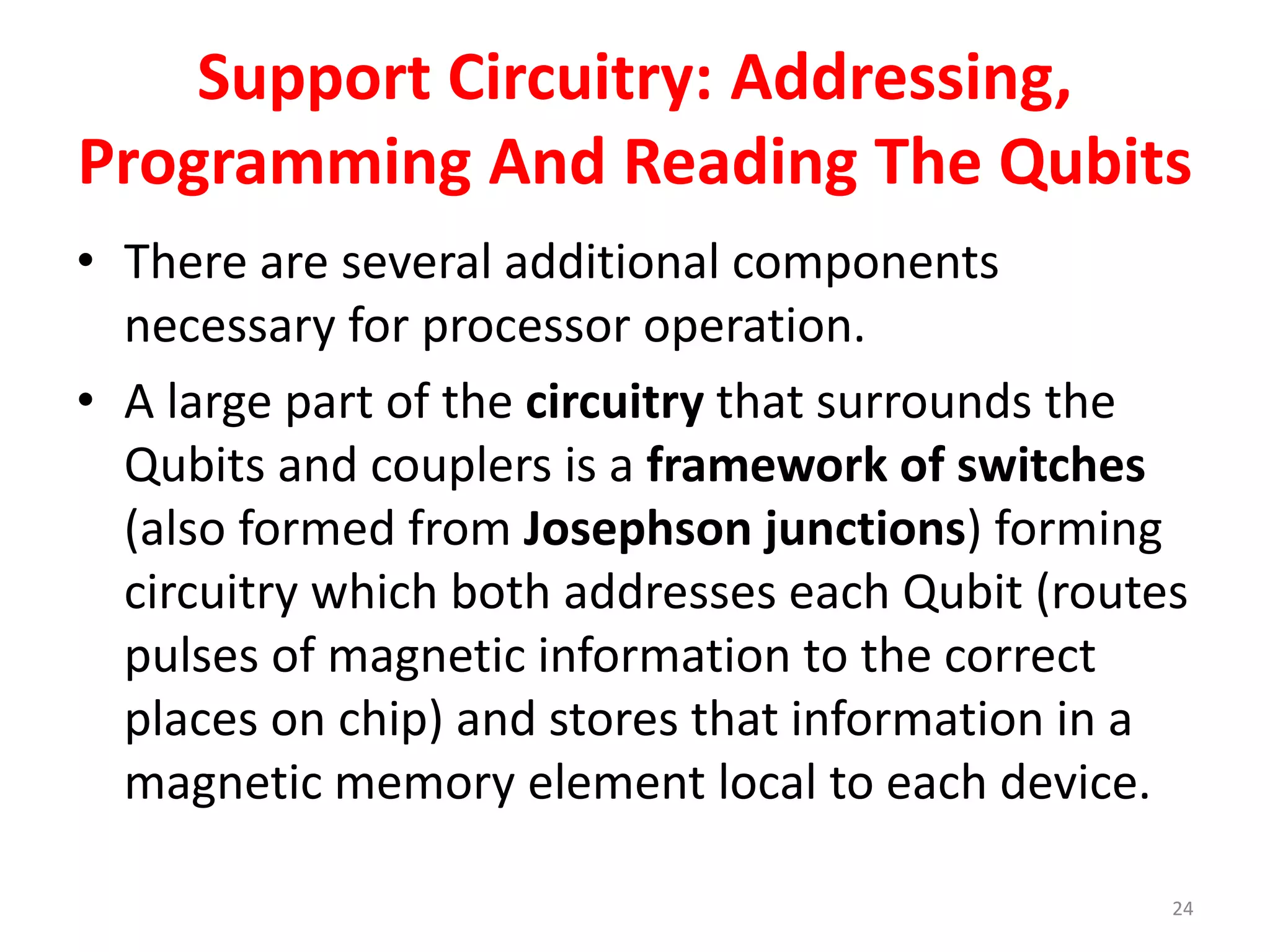 Support Circuitry: Addressing,
Programming And Reading The Qubits
• There are several additional components
necessary for processor operation.
• A large part of the circuitry that surrounds the
Qubits and couplers is a framework of switches
(also formed from Josephson junctions) forming
circuitry which both addresses each Qubit (routes
pulses of magnetic information to the correct
places on chip) and stores that information in a
magnetic memory element local to each device.
24
 