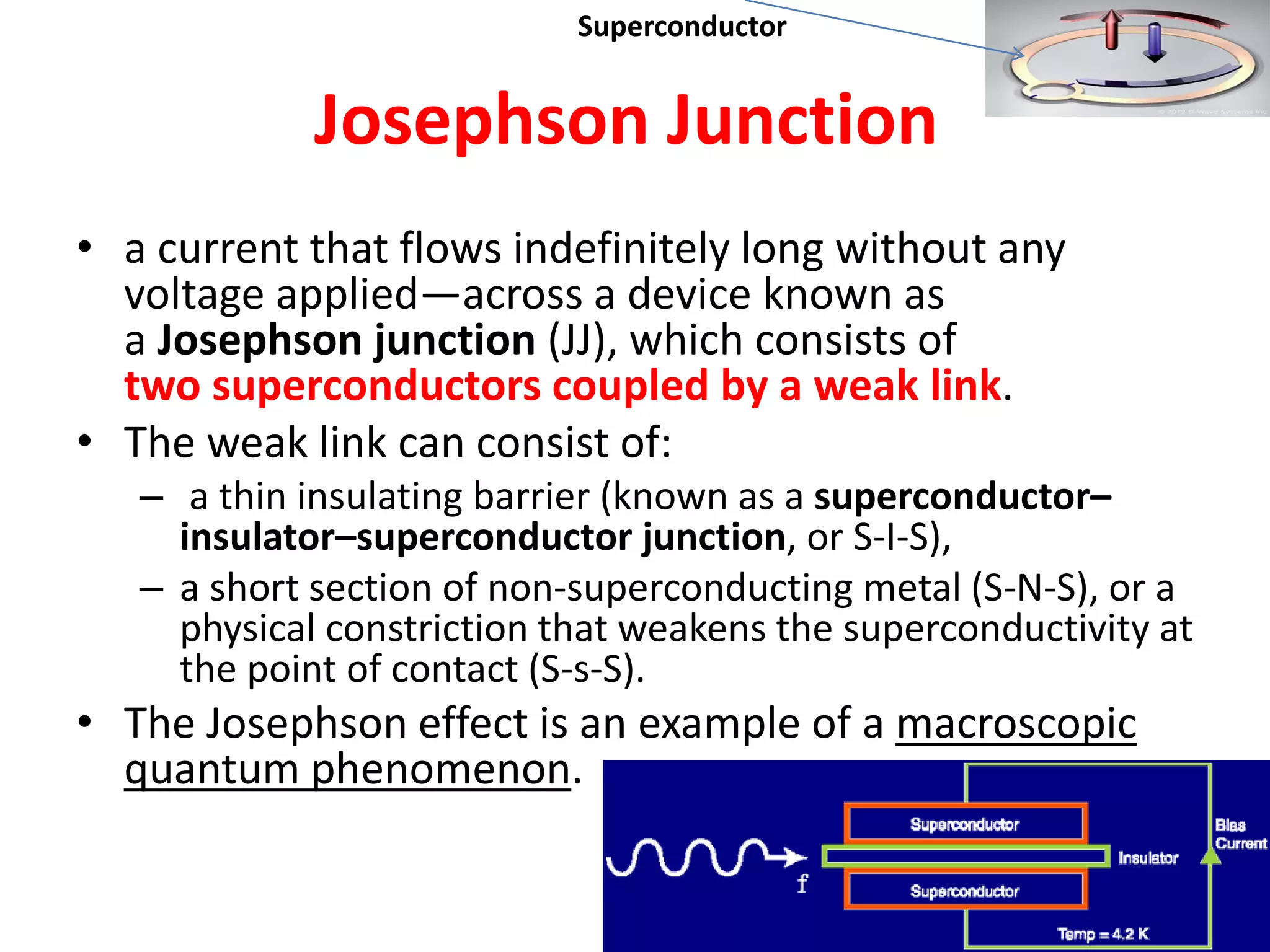 Josephson Junction
• a current that flows indefinitely long without any
voltage applied—across a device known as
a Josephson junction (JJ), which consists of
two superconductors coupled by a weak link.
• The weak link can consist of:
– a thin insulating barrier (known as a superconductor–
insulator–superconductor junction, or S-I-S),
– a short section of non-superconducting metal (S-N-S), or a
physical constriction that weakens the superconductivity at
the point of contact (S-s-S).
• The Josephson effect is an example of a macroscopic
quantum phenomenon.
25
Superconductor
 