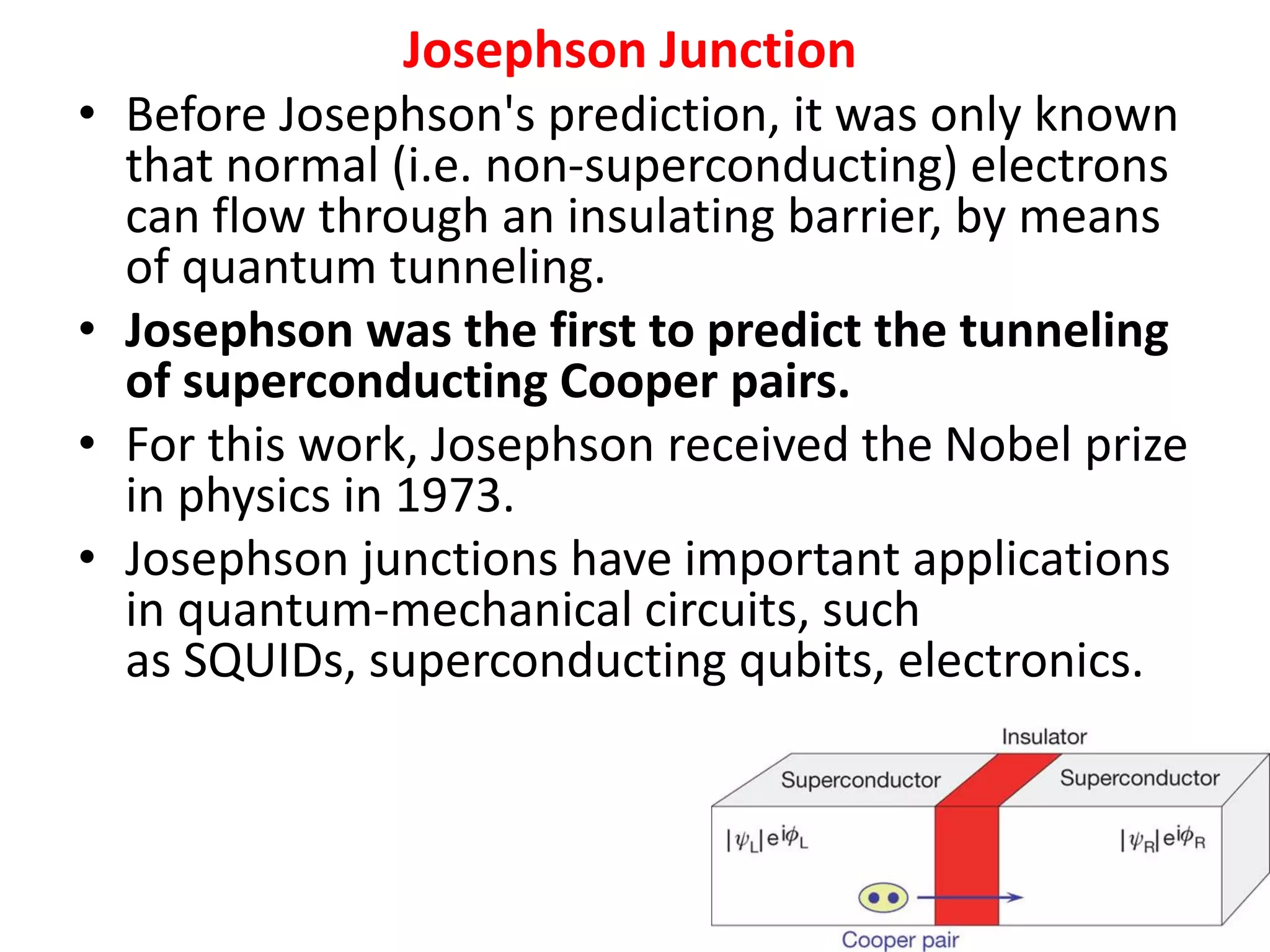 Josephson Junction
• Before Josephson's prediction, it was only known
that normal (i.e. non-superconducting) electrons
can flow through an insulating barrier, by means
of quantum tunneling.
• Josephson was the first to predict the tunneling
of superconducting Cooper pairs.
• For this work, Josephson received the Nobel prize
in physics in 1973.
• Josephson junctions have important applications
in quantum-mechanical circuits, such
as SQUIDs, superconducting qubits, electronics.
26
 