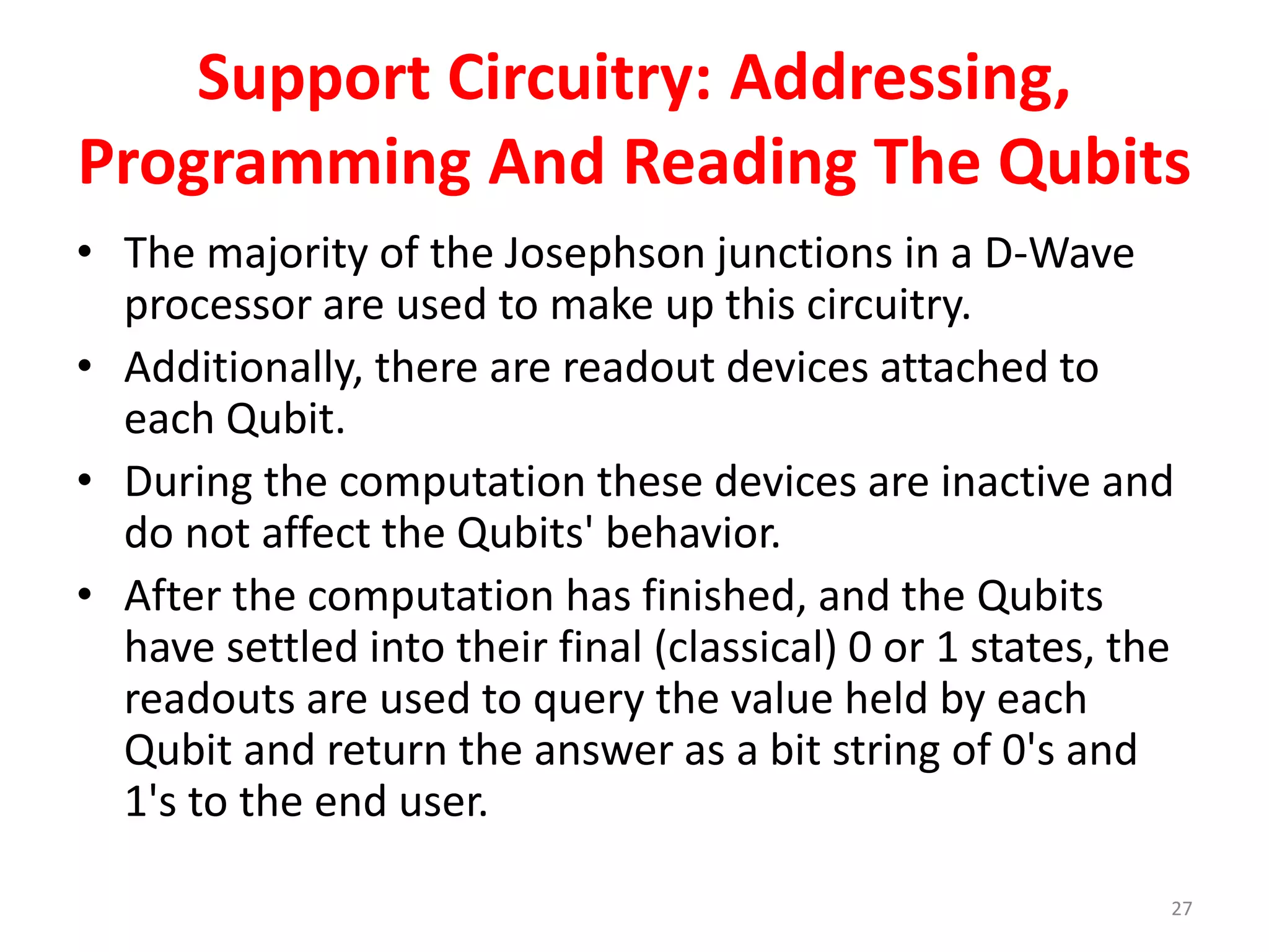 Support Circuitry: Addressing,
Programming And Reading The Qubits
• The majority of the Josephson junctions in a D-Wave
processor are used to make up this circuitry.
• Additionally, there are readout devices attached to
each Qubit.
• During the computation these devices are inactive and
do not affect the Qubits' behavior.
• After the computation has finished, and the Qubits
have settled into their final (classical) 0 or 1 states, the
readouts are used to query the value held by each
Qubit and return the answer as a bit string of 0's and
1's to the end user.
27
 