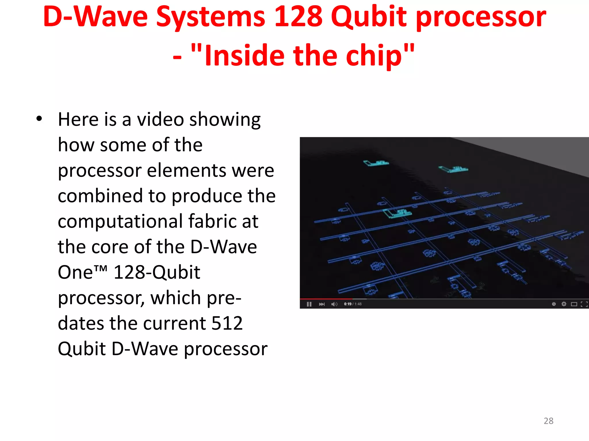 D-Wave Systems 128 Qubit processor
- "Inside the chip"
• Here is a video showing
how some of the
processor elements were
combined to produce the
computational fabric at
the core of the D-Wave
One™ 128-Qubit
processor, which pre-
dates the current 512
Qubit D-Wave processor
28
 
